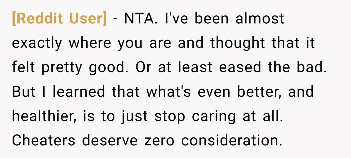[Reddit User] − NTA. I've been almost exactly where you are and thought that it felt pretty good. Or at least eased the bad. But I learned that what's even...