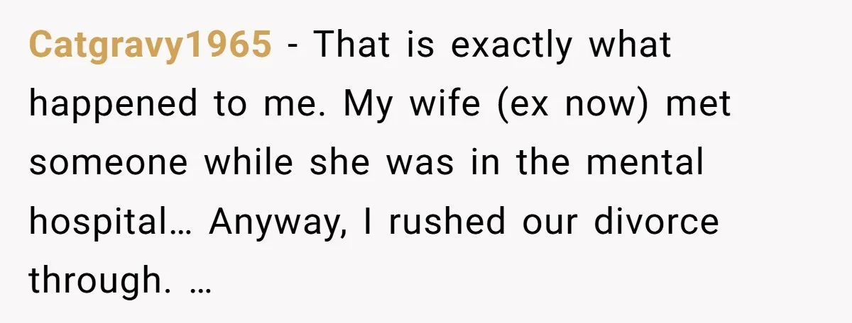 Catgravy1965 − That is exactly what happened to me. My wife (ex now) met someone while she was in the mental hospital… Anyway, I rushed our divorce through. …
