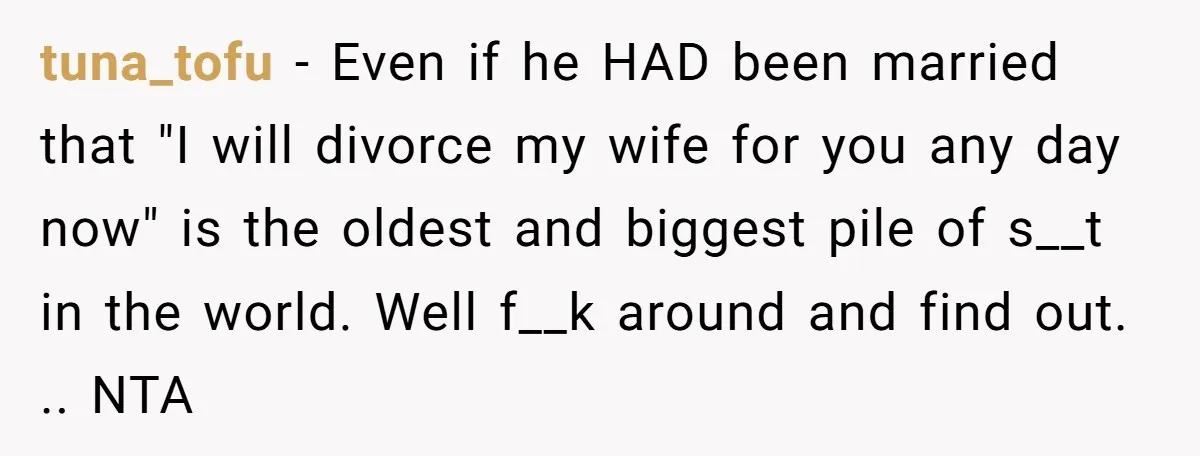 tuna_tofu − Even if he HAD been married that "I will divorce my wife for you any day now" is the oldest and biggest pile of s__t in the world....