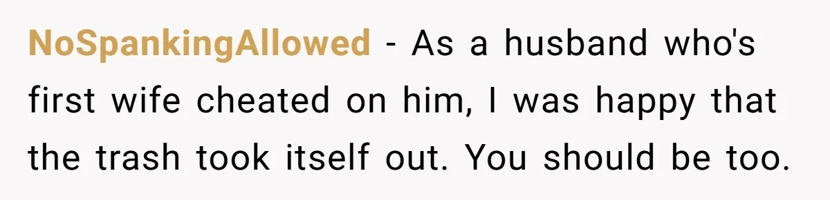 NoSpankingAllowed − As a husband who's first wife cheated on him, I was happy that the trash took itself out. You should be too.
