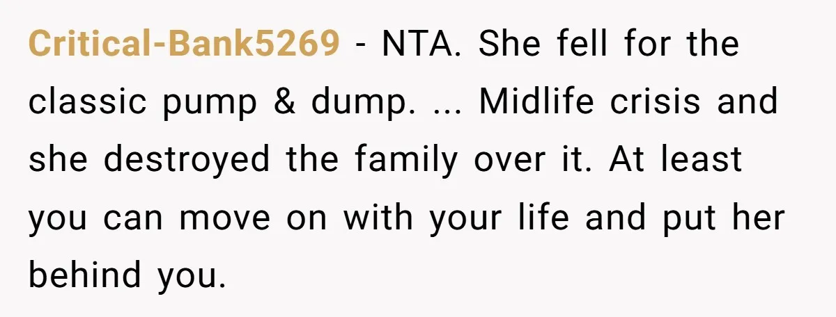 Critical-Bank5269 − NTA. She fell for the classic pump & dump. ... Midlife crisis and she destroyed the family over it. At least you can move on with your life...