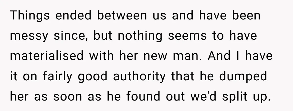 Things ended between us and have been messy since, but nothing seems to have materialised with her new man. And I have it on fairly good authority that he dumped...