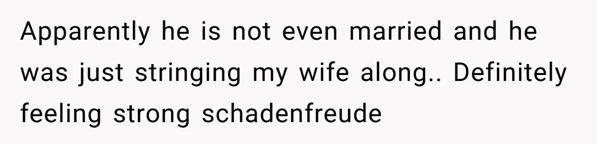 Apparently he is not even married and he was just stringing my wife along.. Definitely feeling strong schadenfreude