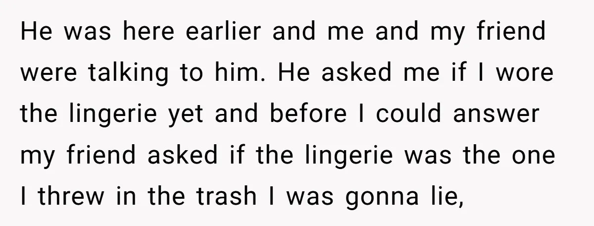 He was here earlier and me and my friend were talking to him. He asked me if I wore the lingerie yet and before I could answer my friend asked...