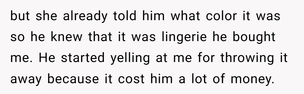 but she already told him what color it was so he knew that it was lingerie he bought me. He started yelling at me for throwing it away because it...