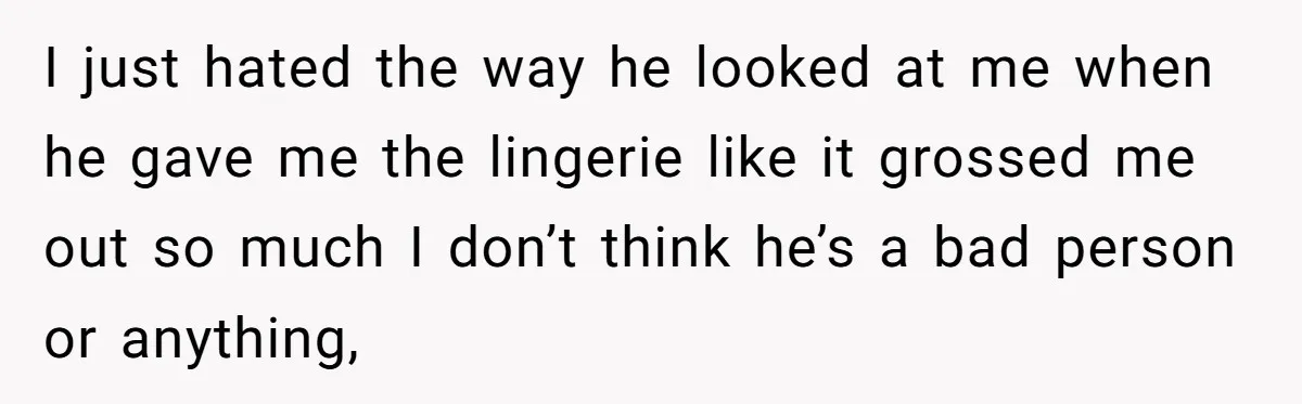 I just hated the way he looked at me when he gave me the lingerie like it grossed me out so much I don’t think he’s a bad person or...