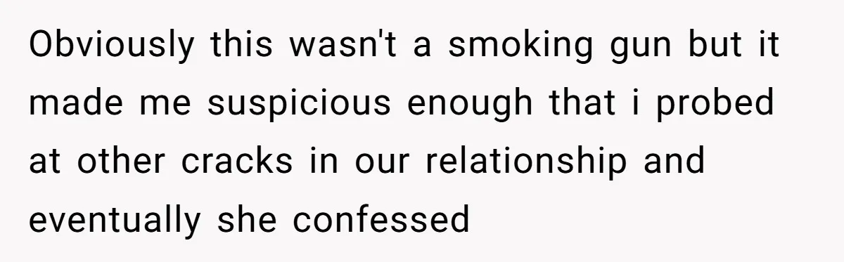 Obviously this wasn't a smoking gun but it made me suspicious enough that i probed at other cracks in our relationship and eventually she confessed