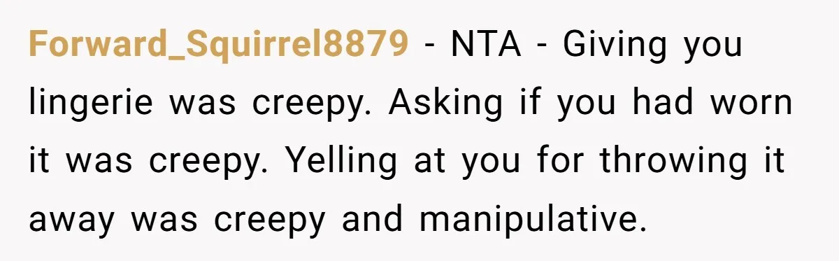 Forward_Squirrel8879 − NTA - Giving you lingerie was creepy. Asking if you had worn it was creepy. Yelling at you for throwing it away was creepy and manipulative.