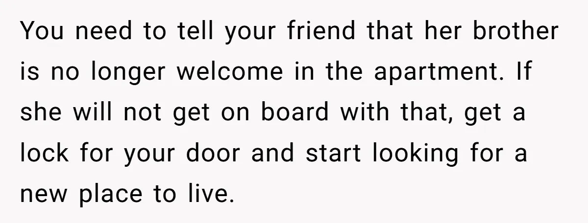You need to tell your friend that her brother is no longer welcome in the apartment. If she will not get on board with that, get a lock for your...