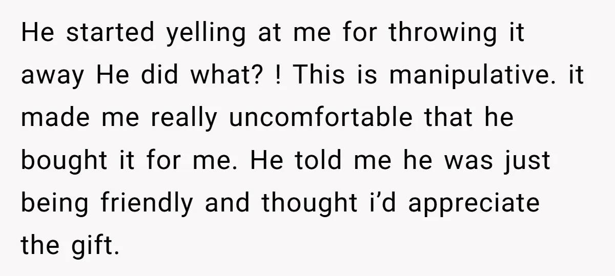 He started yelling at me for throwing it away He did what? ! This is manipulative. it made me really uncomfortable that he bought it for me. He told me...