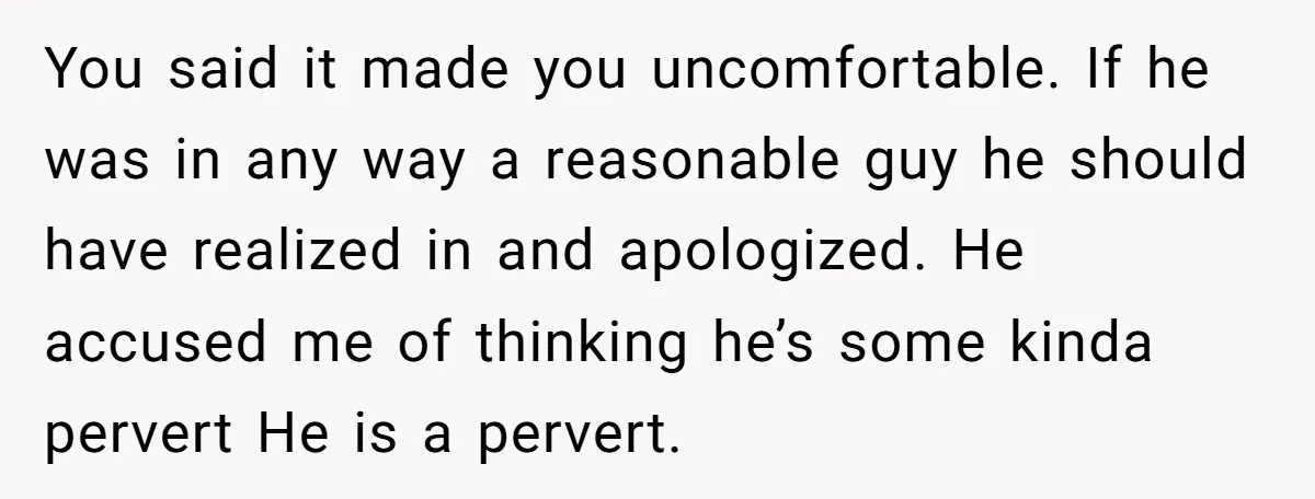 You said it made you uncomfortable. If he was in any way a reasonable guy he should have realized in and apologized. He accused me of thinking he’s some kinda...