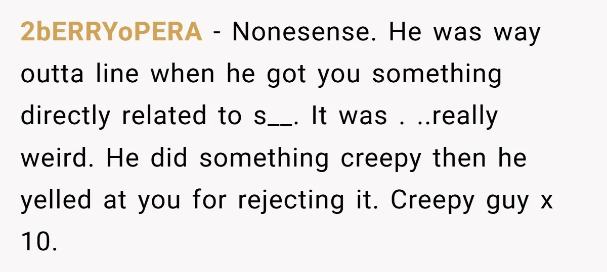 2bERRYoPERA − Nonesense. He was way outta line when he got you something directly related to s__. It was . ..really weird. He did something creepy then he yelled at...