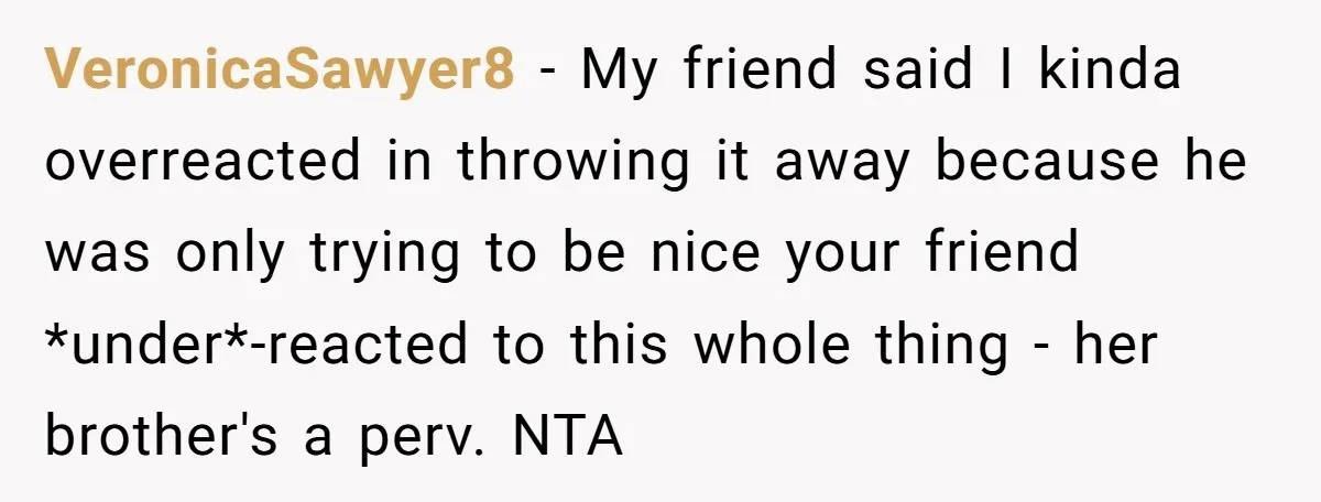 VeronicaSawyer8 − My friend said I kinda overreacted in throwing it away because he was only trying to be nice your friend *under*-reacted to this whole thing - her brother's...