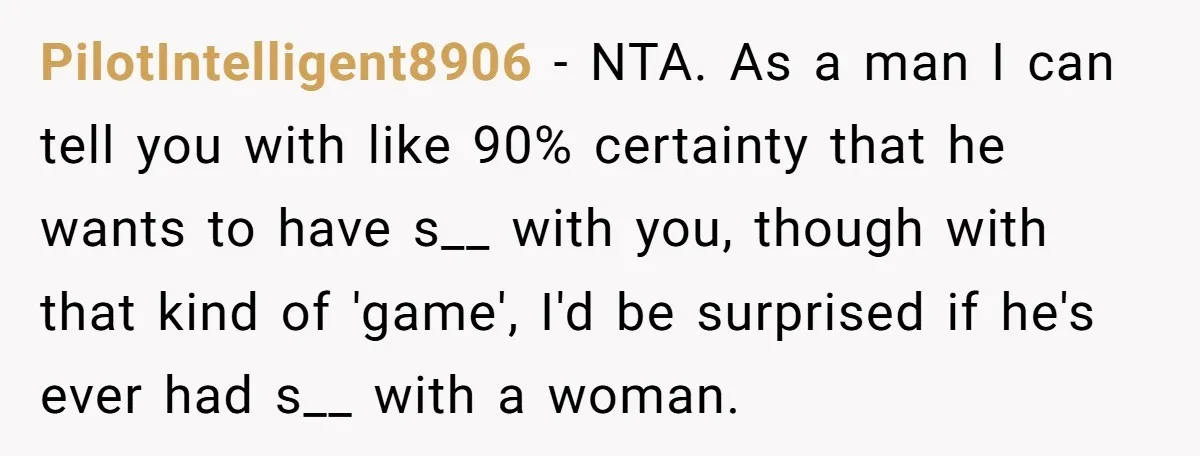PilotIntelligent8906 − NTA. As a man I can tell you with like 90% certainty that he wants to have s__ with you, though with that kind of 'game', I'd be...