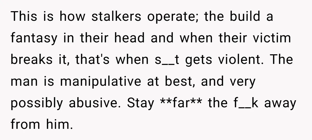 This is how stalkers operate; the build a fantasy in their head and when their victim breaks it, that's when s__t gets violent. The man is manipulative at best, and...