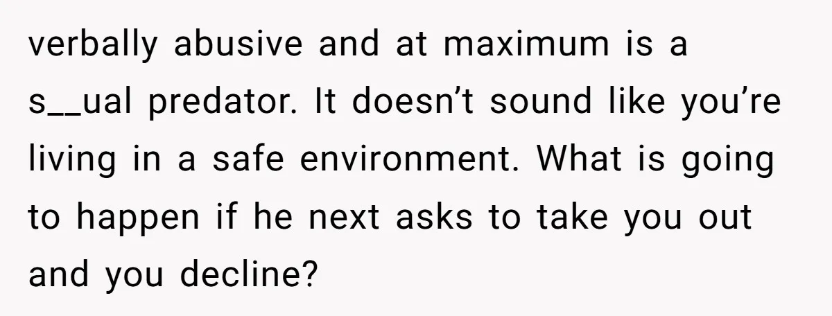 verbally abusive and at maximum is a s__ual predator. It doesn’t sound like you’re living in a safe environment. What is going to happen if he next asks to take...