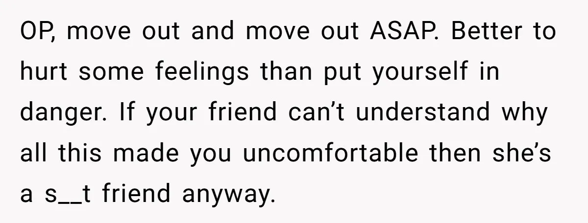 OP, move out and move out ASAP. Better to hurt some feelings than put yourself in danger. If your friend can’t understand why all this made you uncomfortable then she’s...