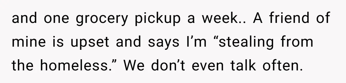 and one grocery pickup a week.. A friend of mine is upset and says I’m “stealing from the homeless.” We don’t even talk often.