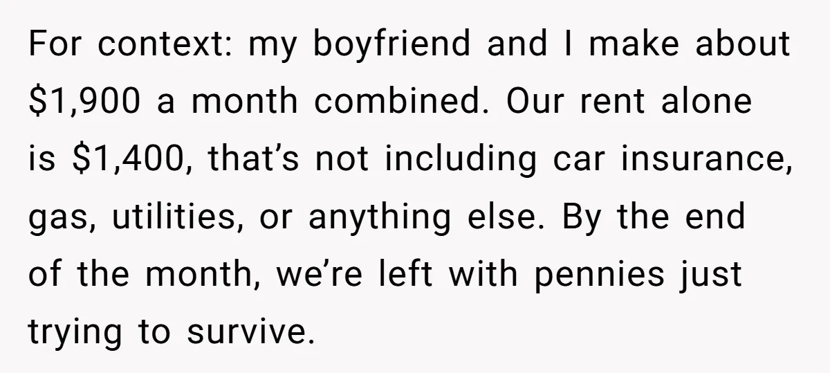 For context: my boyfriend and I make about $1,900 a month combined. Our rent alone is $1,400, that’s not including car insurance, gas, utilities, or anything else. By the end...