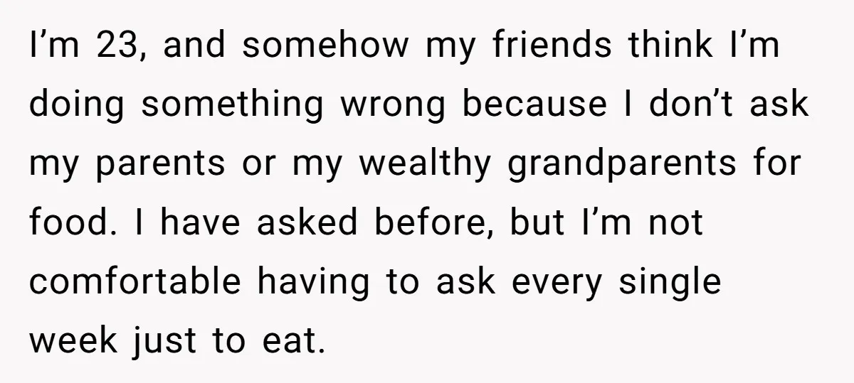 I’m 23, and somehow my friends think I’m doing something wrong because I don’t ask my parents or my wealthy grandparents for food. I have asked before, but I’m not...
