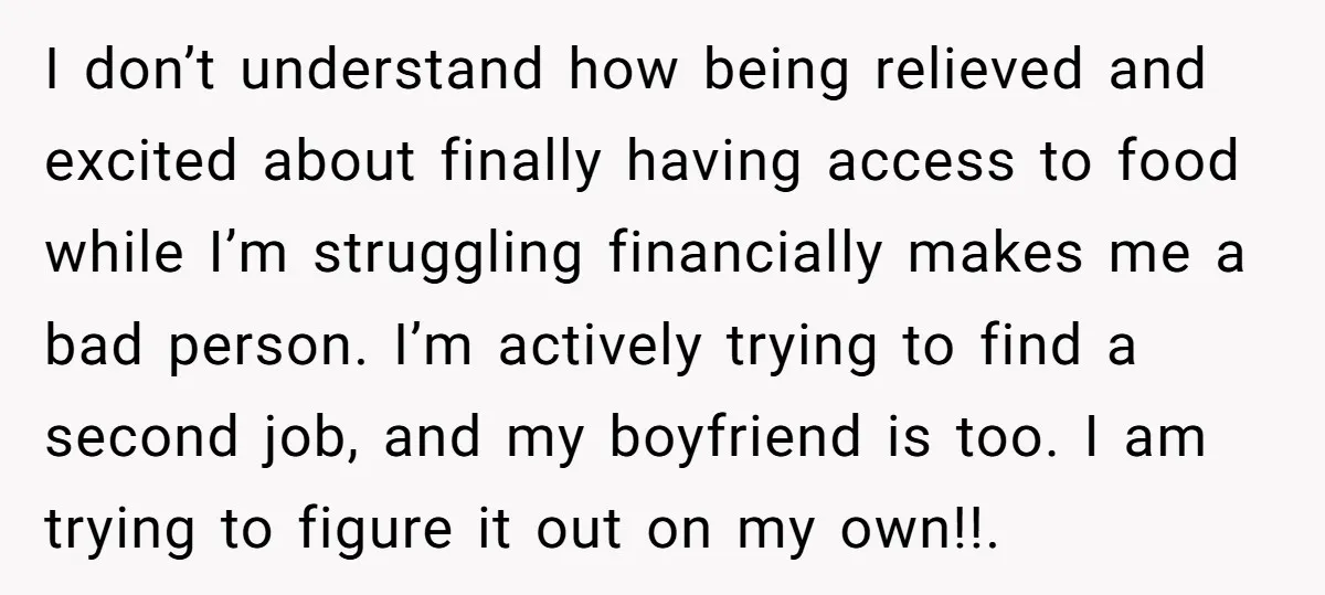 I don’t understand how being relieved and excited about finally having access to food while I’m struggling financially makes me a bad person. I’m actively trying to find a second...