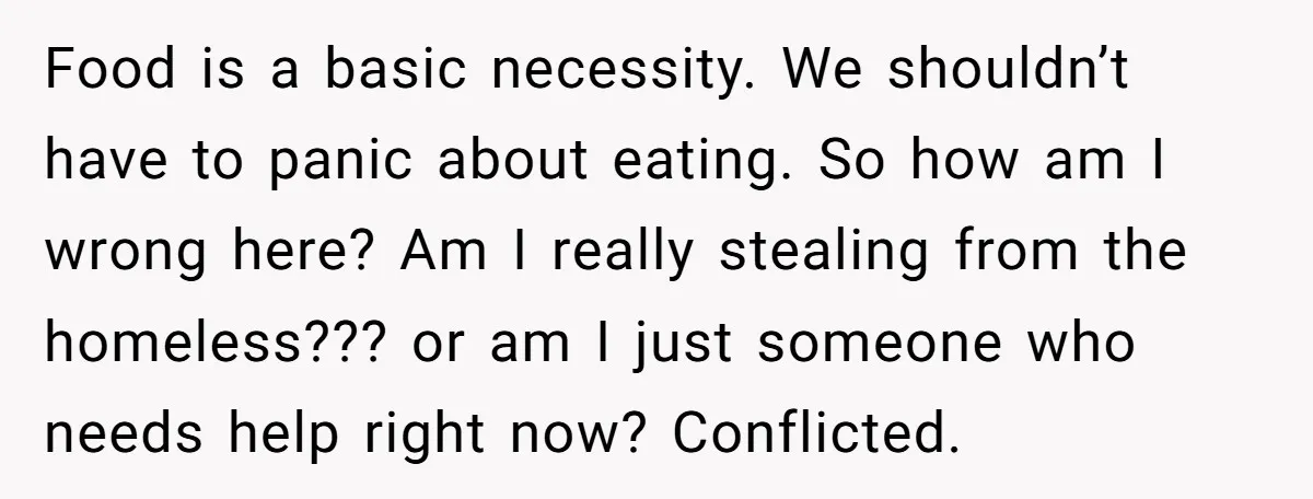Food is a basic necessity. We shouldn’t have to panic about eating. So how am I wrong here? Am I really stealing from the homeless??? or am I just someone...