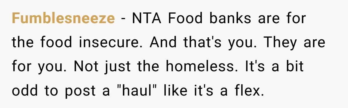 Fumblesneeze − NTA Food banks are for the food insecure. And that's you. They are for you. Not just the homeless. It's a bit odd to post a "haul" like...