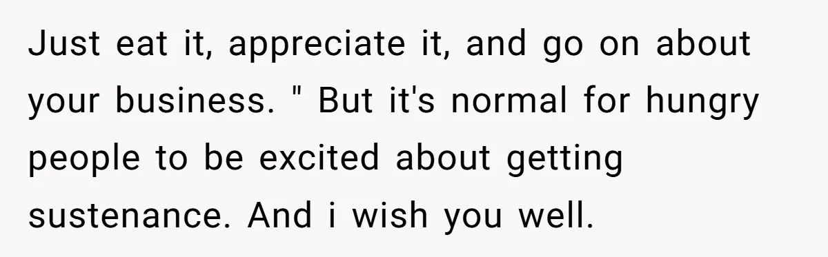 Just eat it, appreciate it, and go on about your business. " But it's normal for hungry people to be excited about getting sustenance. And i wish you well.
