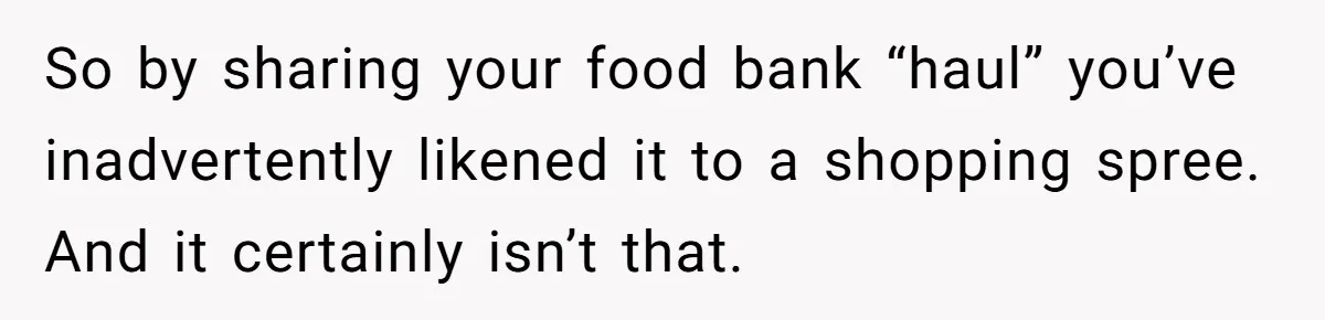 So by sharing your food bank “haul” you’ve inadvertently likened it to a shopping spree. And it certainly isn’t that.