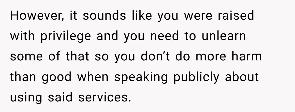 However, it sounds like you were raised with privilege and you need to unlearn some of that so you don’t do more harm than good when speaking publicly about using...