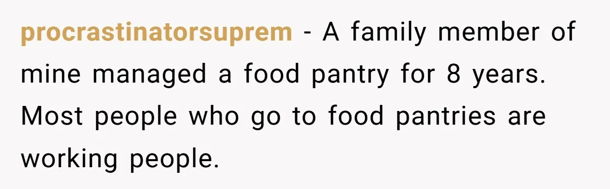 procrastinatorsuprem − A family member of mine managed a food pantry for 8 years. Most people who go to food pantries are working people.