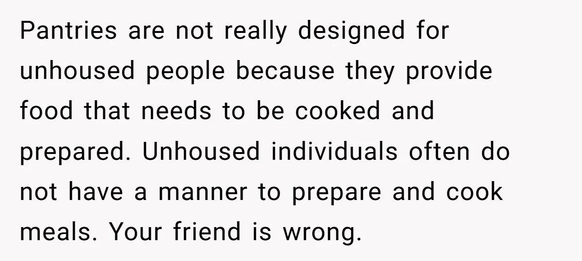 Pantries are not really designed for unhoused people because they provide food that needs to be cooked and prepared. Unhoused individuals often do not have a manner to prepare and...