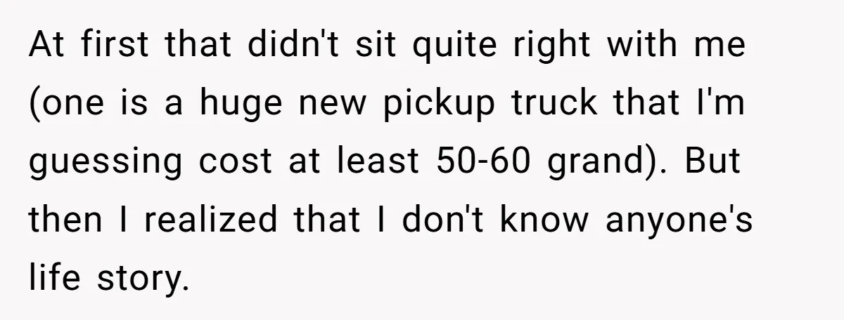At first that didn't sit quite right with me (one is a huge new pickup truck that I'm guessing cost at least 50-60 grand). But then I realized that I...