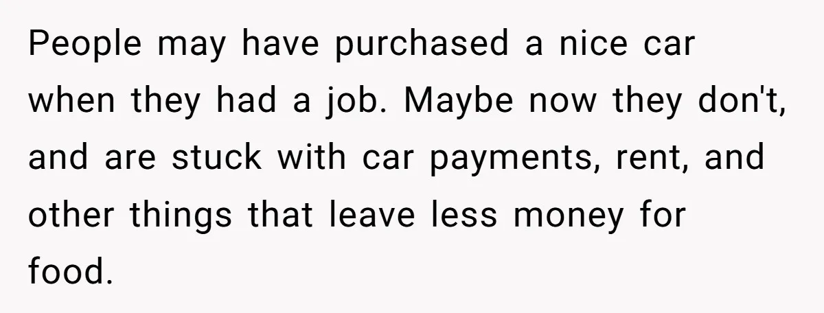 People may have purchased a nice car when they had a job. Maybe now they don't, and are stuck with car payments, rent, and other things that leave less money...