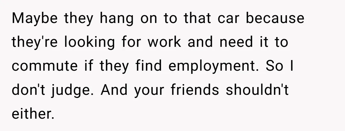 Maybe they hang on to that car because they're looking for work and need it to commute if they find employment. So I don't judge. And your friends shouldn't either.