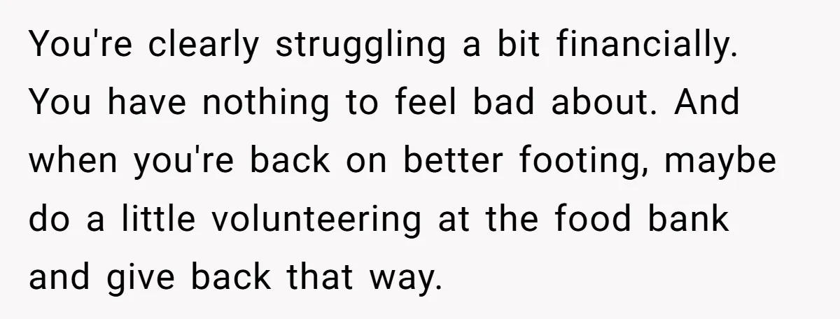 You're clearly struggling a bit financially. You have nothing to feel bad about. And when you're back on better footing, maybe do a little volunteering at the food bank and...