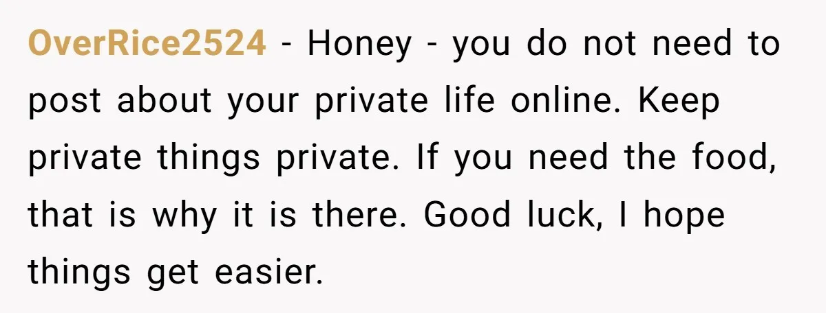 OverRice2524 − Honey - you do not need to post about your private life online. Keep private things private. If you need the food, that is why it is there....
