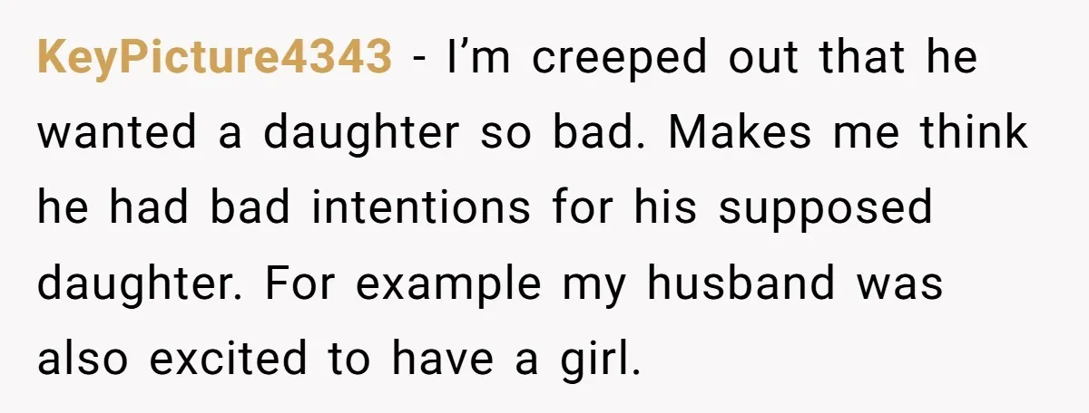KeyPicture4343 − I’m creeped out that he wanted a daughter so bad. Makes me think he had bad intentions for his supposed daughter. For example my husband was also excited...