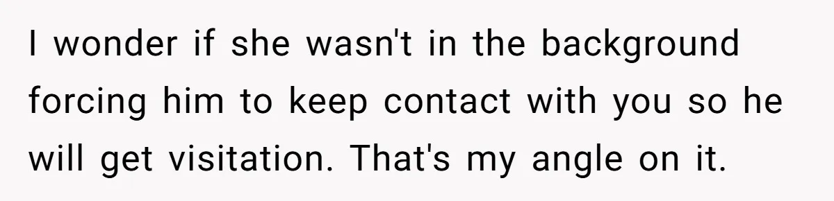 I wonder if she wasn't in the background forcing him to keep contact with you so he will get visitation. That's my angle on it.