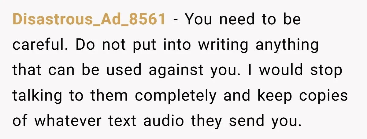 Disastrous_Ad_8561 − You need to be careful. Do not put into writing anything that can be used against you. I would stop talking to them completely and keep copies of...