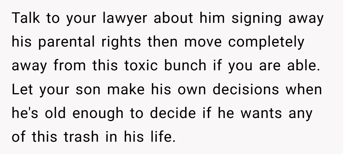 Talk to your lawyer about him signing away his parental rights then move completely away from this toxic bunch if you are able. Let your son make his own decisions...