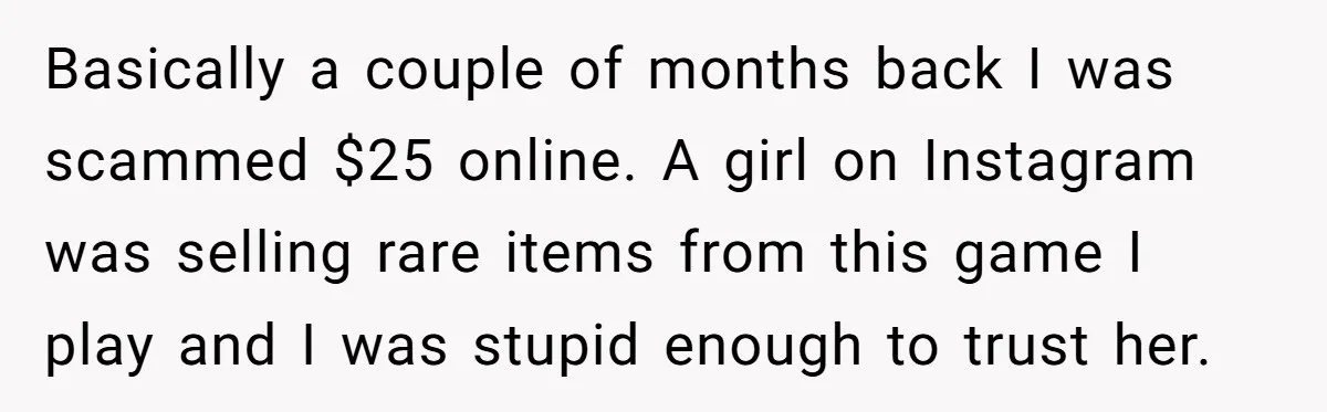 Basically a couple of months back I was scammed $25 online. A girl on Instagram was selling rare items from this game I play and I was stupid enough to...