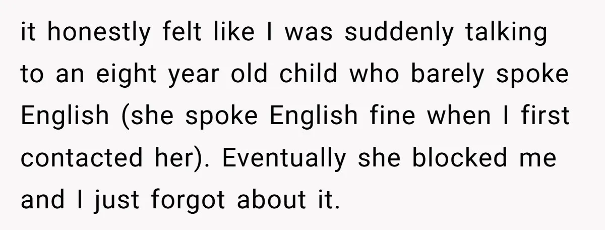 it honestly felt like I was suddenly talking to an eight year old child who barely spoke English (she spoke English fine when I first contacted her). Eventually she blocked...