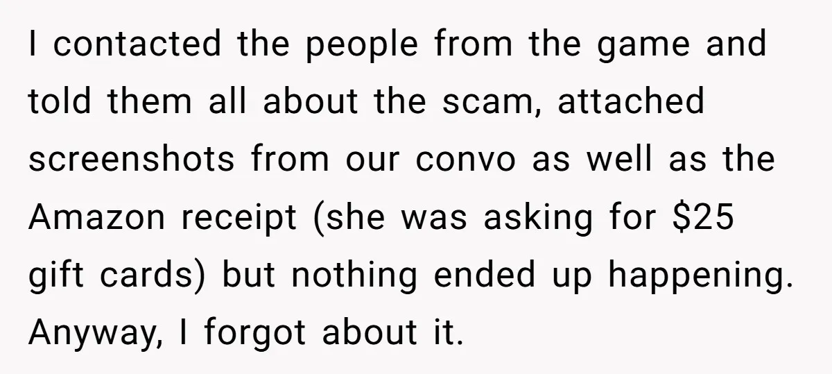 I contacted the people from the game and told them all about the scam, attached screenshots from our convo as well as the Amazon receipt (she was asking for $25...