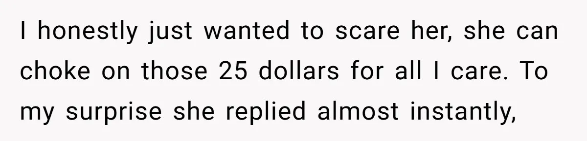 I honestly just wanted to scare her, she can choke on those 25 dollars for all I care. To my surprise she replied almost instantly,