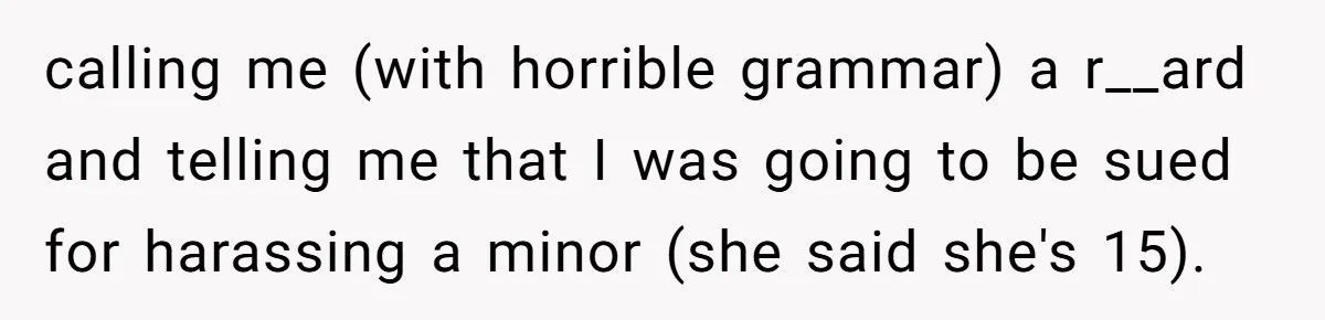 calling me (with horrible grammar) a r__ard and telling me that I was going to be sued for harassing a minor (she said she's 15).