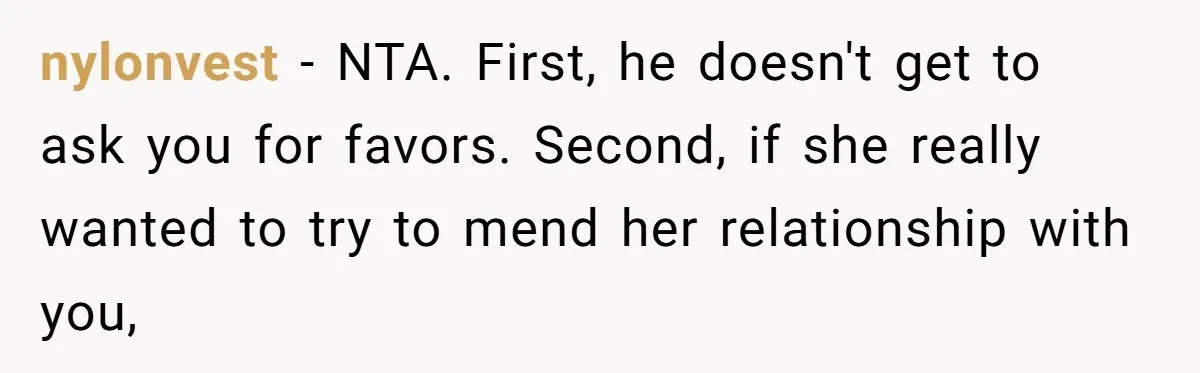 nylonvest − NTA. First, he doesn't get to ask you for favors. Second, if she really wanted to try to mend her relationship with you,
