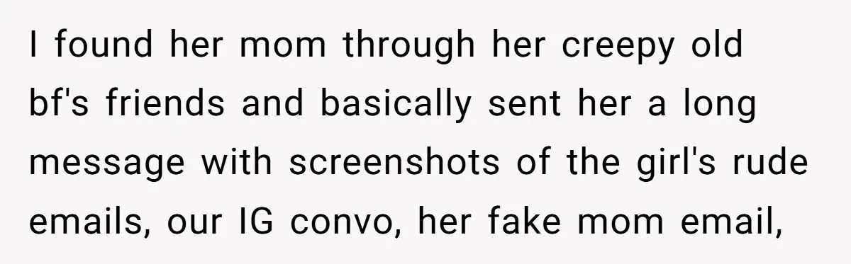 I found her mom through her creepy old bf's friends and basically sent her a long message with screenshots of the girl's rude emails, our IG convo, her fake mom...