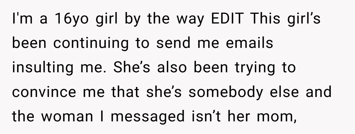 I'm a 16yo girl by the way EDIT This girl’s been continuing to send me emails insulting me. She’s also been trying to convince me that she’s somebody else and...