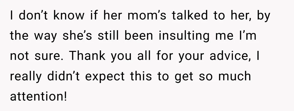 I don’t know if her mom’s talked to her, by the way she’s still been insulting me I’m not sure. Thank you all for your advice, I really didn’t expect...